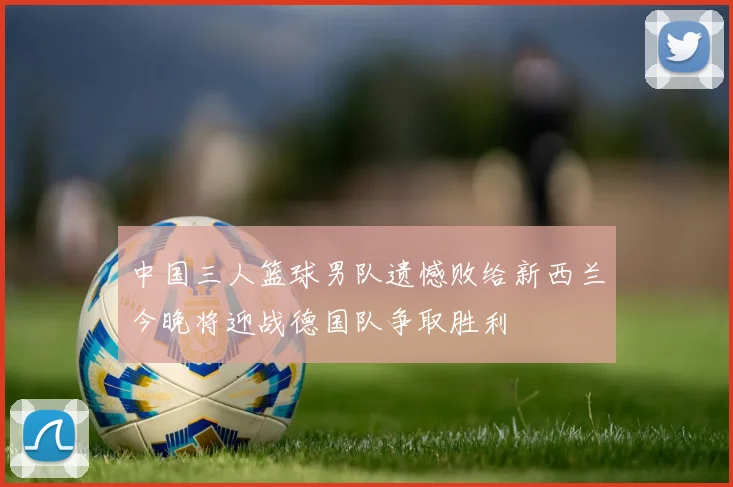 中国三人篮球男队遗憾败给新西兰今晚将迎战德国队争取胜利