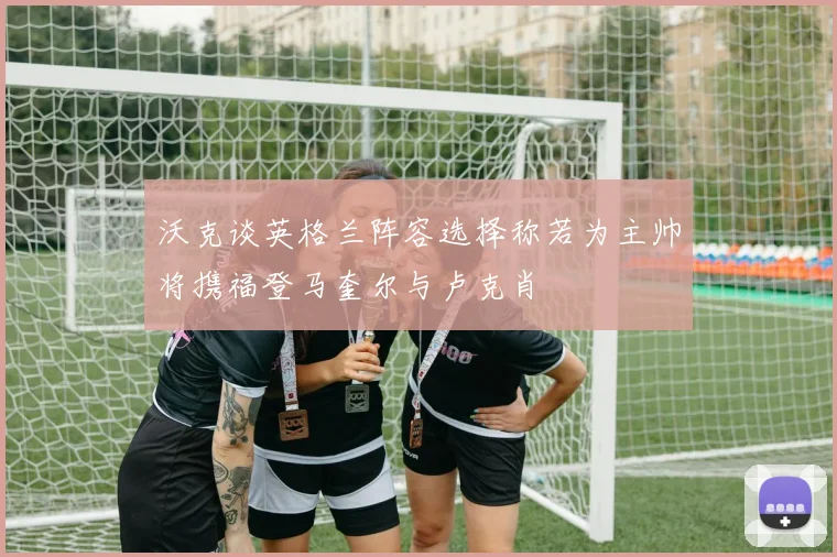 沃克谈英格兰阵容选择称若为主帅将携福登马奎尔与卢克肖
