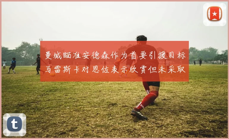 曼城瞄准安德森作为首要引援目标马雷斯卡对恩佐表示欣赏但未采取行动