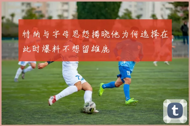 特纳与字母恩怨揭晓他为何选择在此时爆料不想留雄鹿