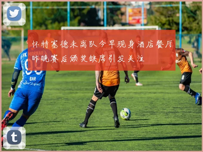 怀特塞德未离队今早现身酒店餐厅昨晚赛后颁奖缺席引发关注