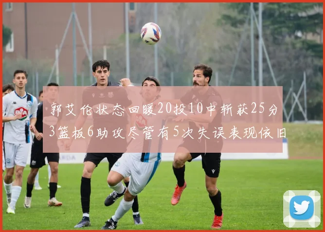 郭艾伦状态回暖20投10中斩获25分3篮板6助攻尽管有5次失误表现依旧可圈可点