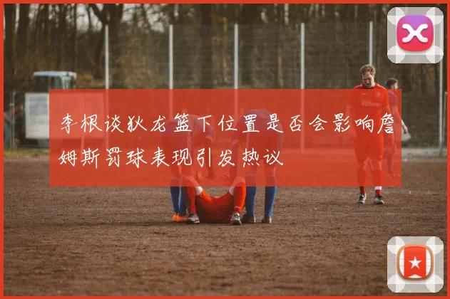 李根谈狄龙篮下位置是否会影响詹姆斯罚球表现引发热议