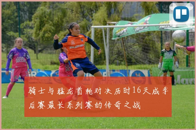 骑士与猛龙首轮对决历时16天成季后赛最长系列赛的传奇之战