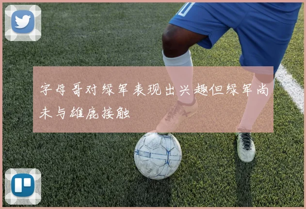 字母哥对绿军表现出兴趣但绿军尚未与雄鹿接触