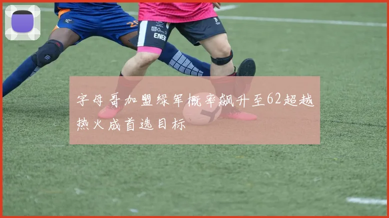 字母哥加盟绿军概率飙升至62超越热火成首选目标