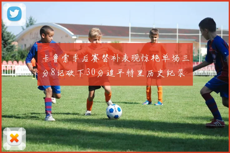 卡鲁索季后赛替补表现惊艳单场三分8记砍下30分追平特里历史纪录