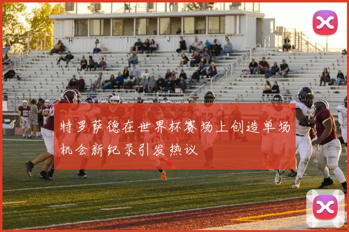 特罗萨德在世界杯赛场上创造单场机会新纪录引发热议