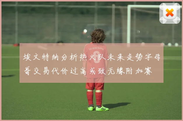 埃文特纳分析热火队未来走势字母哥交易代价过高或致无缘附加赛
